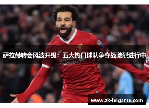 萨拉赫转会风波升级：五大热门球队争夺战激烈进行中