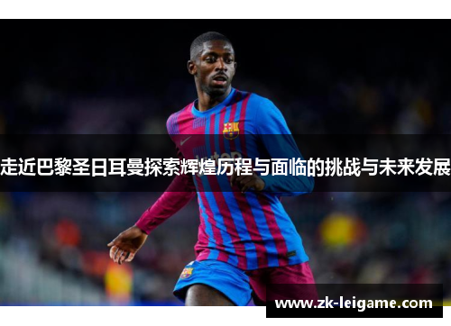 走近巴黎圣日耳曼探索辉煌历程与面临的挑战与未来发展