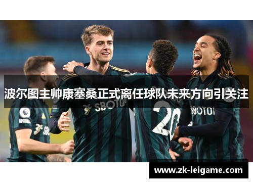 波尔图主帅康塞桑正式离任球队未来方向引关注