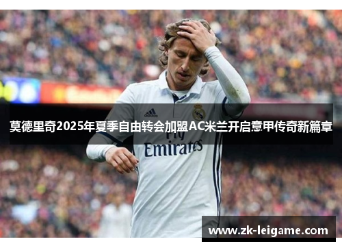 莫德里奇2025年夏季自由转会加盟AC米兰开启意甲传奇新篇章