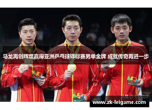 马龙再创辉煌赢得亚洲乒乓球锦标赛男单金牌 成就传奇再进一步