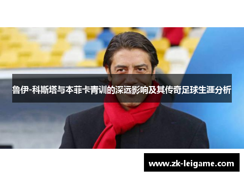 鲁伊-科斯塔与本菲卡青训的深远影响及其传奇足球生涯分析