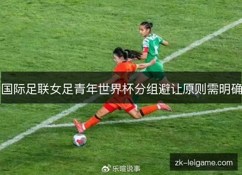 国际足联女足青年世界杯分组避让原则需明确 国际足联女足青年世界杯分组避让原则需明确