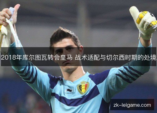 2018年库尔图瓦转会皇马 战术适配与切尔西时期的处境 2018年库尔图瓦转会皇马 战术适配与切尔西时期的处境