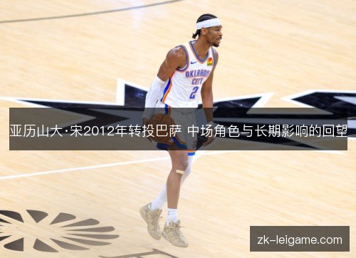 亚历山大·宋2012年转投巴萨 中场角色与长期影响的回望 亚历山大·宋2012年转投巴萨 中场角色与长期影响的回望